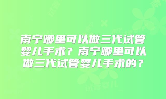 南宁哪里可以做三代试管婴儿手术？南宁哪里可以做三代试管婴儿手术的？