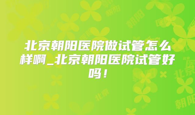 北京朝阳医院做试管怎么样啊_北京朝阳医院试管好吗！
