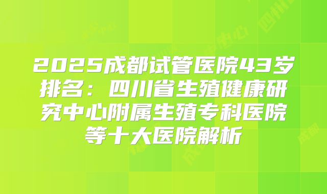 2025成都试管医院43岁排名:四川省生殖健康研究中心附属生殖专科医院等十大医院解析