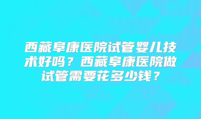 西藏阜康医院试管婴儿技术好吗？西藏阜康医院做试管需要花多少钱？
