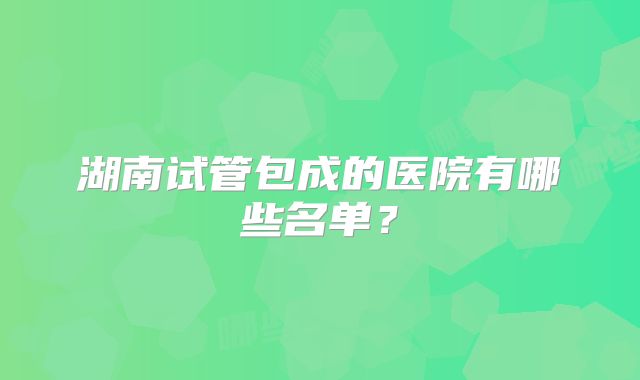 湖南试管包成的医院有哪些名单?