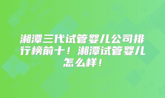 湘潭三代试管婴儿公司排行榜前十!湘潭试管婴儿怎么样!