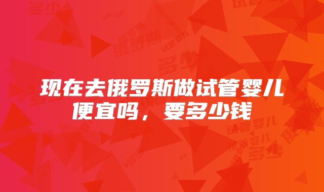 现在去俄罗斯做试管婴儿便宜吗，要多少钱