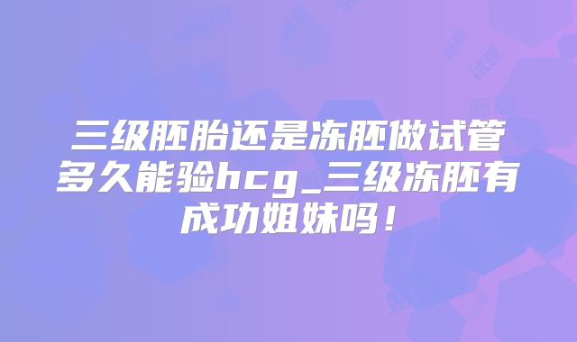 三级胚胎还是冻胚做试管多久能验hcg_三级冻胚有成功姐妹吗！