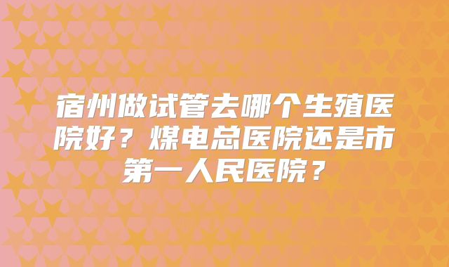 宿州做试管去哪个生殖医院好？煤电总医院还是市第一人民医院？