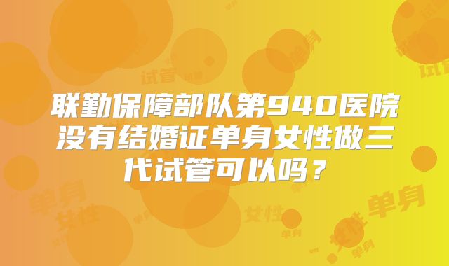 联勤保障部队第940医院没有结婚证单身女性做三代试管可以吗？