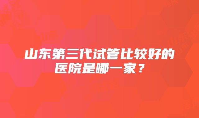 山东第三代试管比较好的医院是哪一家？