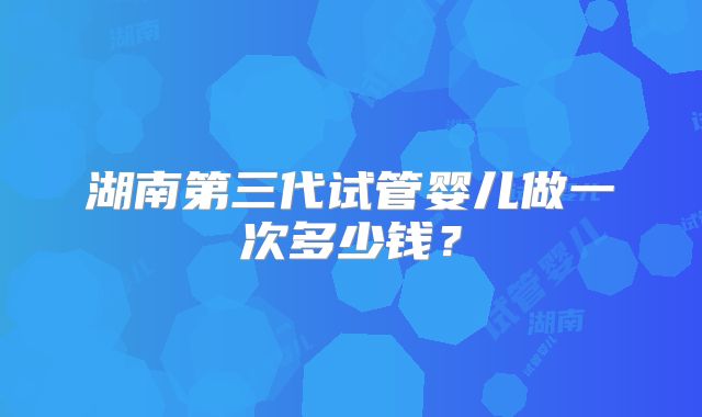 湖南第三代试管婴儿做一次多少钱？