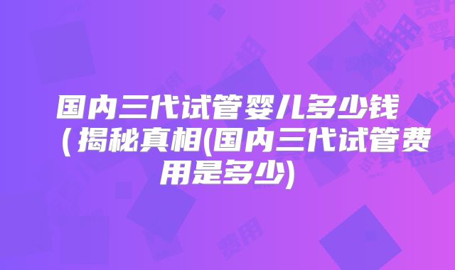 国内三代试管婴儿多少钱(揭秘真相(国内三代试管费用是多少)