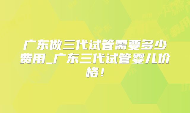 广东做三代试管需要多少费用_广东三代试管婴儿价格！