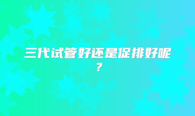 三代试管好还是促排好呢?