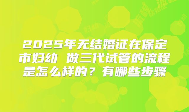 2025年无结婚证在保定市妇幼 做三代试管的流程是怎么样的?有哪些步骤