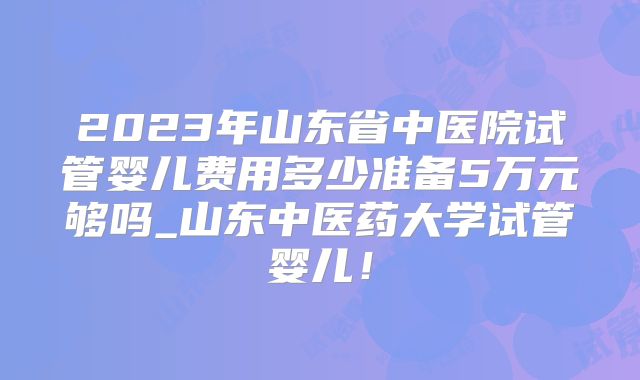 2023年山东省中医院试管婴儿费用多少准备5万元够吗_山东中医药大学试管婴儿!