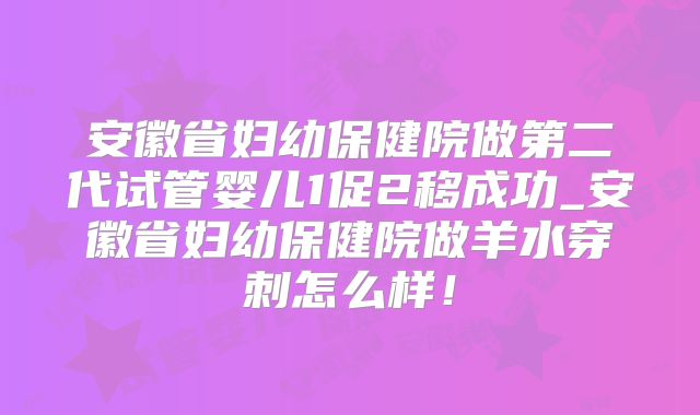 安徽省妇幼保健院做第二代试管婴儿1促2移成功_安徽省妇幼保健院做羊水穿刺怎么样！