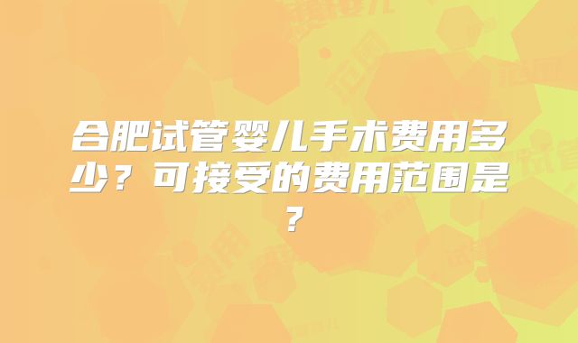 合肥试管婴儿手术费用多少？可接受的费用范围是？