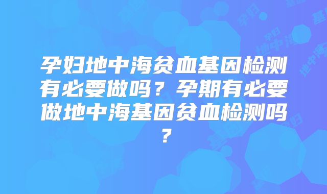 孕妇地中海贫血基因检测有必要做吗？孕期有必要做地中海基因贫血检测吗？
