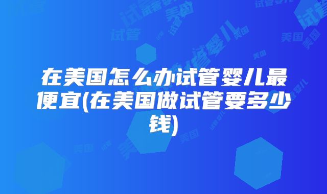 在美国怎么办试管婴儿最便宜(在美国做试管要多少钱)