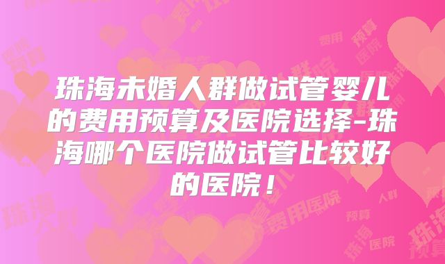 珠海未婚人群做试管婴儿的费用预算及医院选择-珠海哪个医院做试管比较好的医院！
