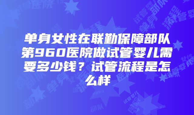单身女性在联勤保障部队第960医院做试管婴儿需要多少钱?试管流程是怎么样