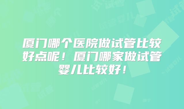 厦门哪个医院做试管比较好点呢！厦门哪家做试管婴儿比较好！