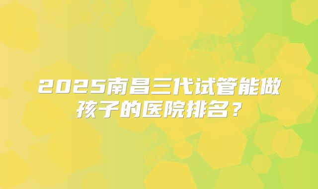 2025南昌三代试管能做孩子的医院排名?