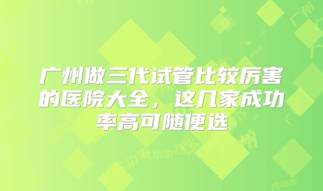 广州做三代试管比较厉害的医院大全，这几家成功率高可随便选