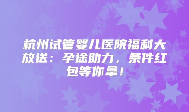 杭州试管婴儿医院福利大放送：孕途助力，条件红包等你拿！