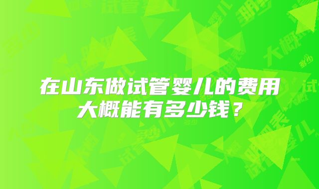 在山东做试管婴儿的费用大概能有多少钱?