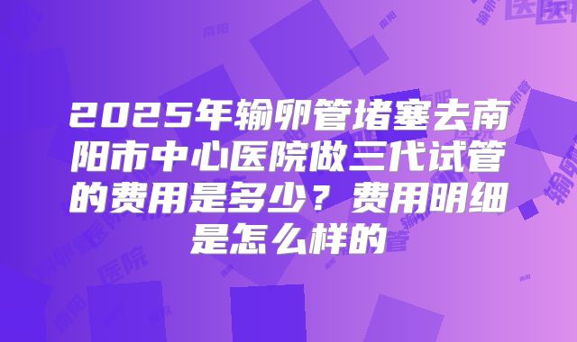 2025年输卵管堵塞去南阳市中心医院做三代试管的费用是多少？费用明细是怎么样的