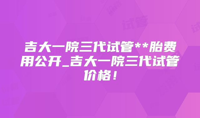 吉大一院三代试管**胎费用公开_吉大一院三代试管价格！