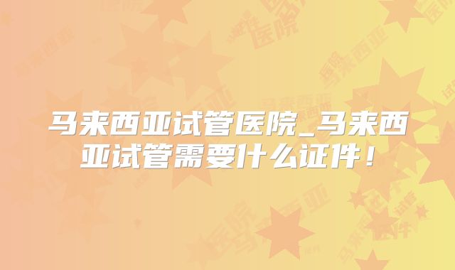 马来西亚试管医院_马来西亚试管需要什么证件！