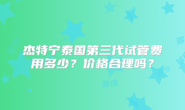 杰特宁泰国第三代试管费用多少？价格合理吗？