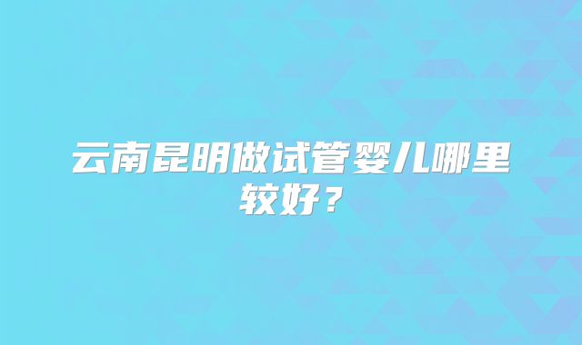 云南昆明做试管婴儿哪里较好?