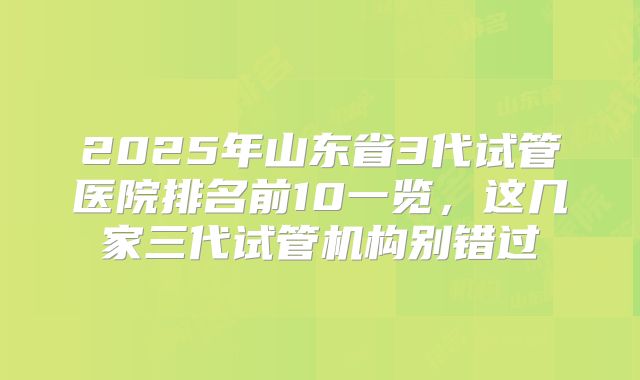 2025年山东省3代试管医院排名前10一览，这几家三代试管机构别错过