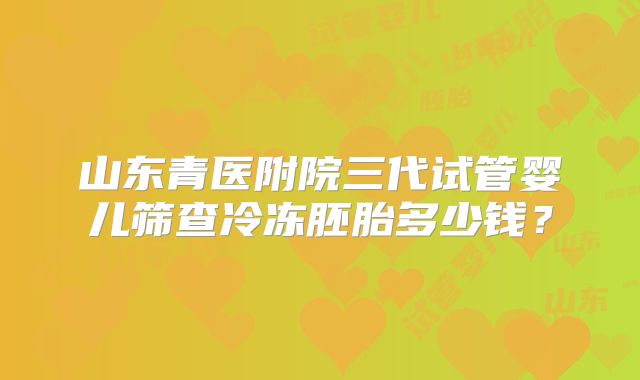 山东青医附院三代试管婴儿筛查冷冻胚胎多少钱？
