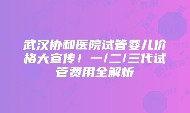武汉协和医院试管婴儿价格大宣传!一/二/三代试管费用全解析