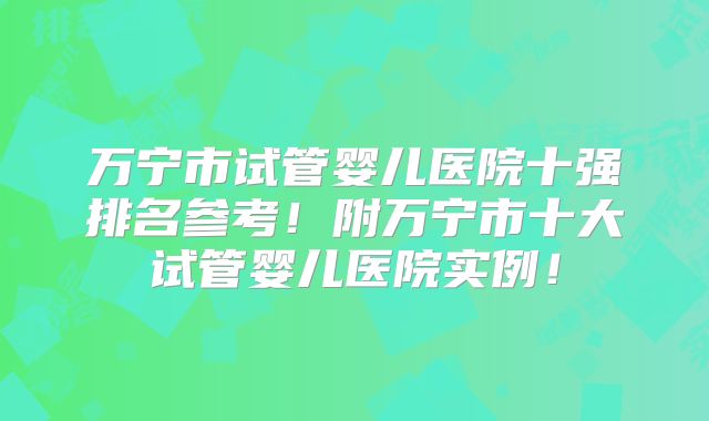 万宁市试管婴儿医院十强排名参考!附万宁市十大试管婴儿医院实例!