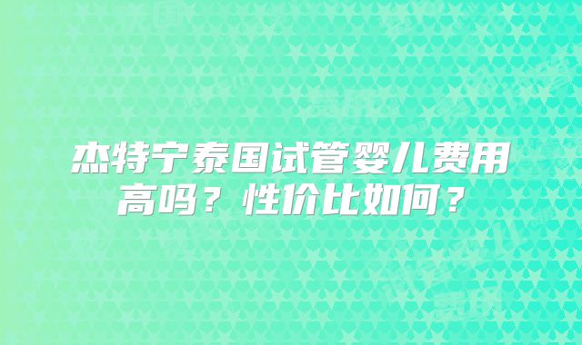 杰特宁泰国试管婴儿费用高吗？性价比如何？