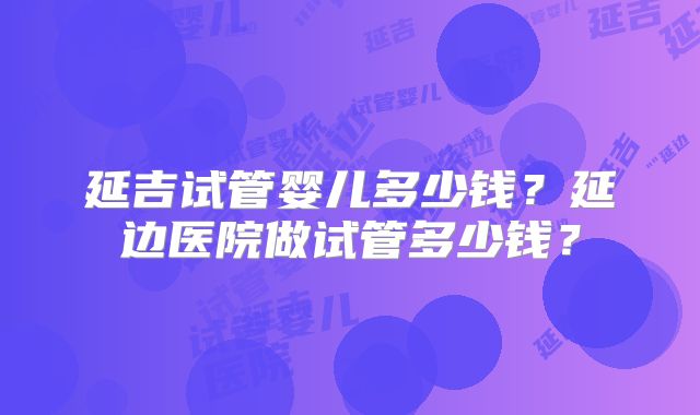 延吉试管婴儿多少钱?延边医院做试管多少钱?