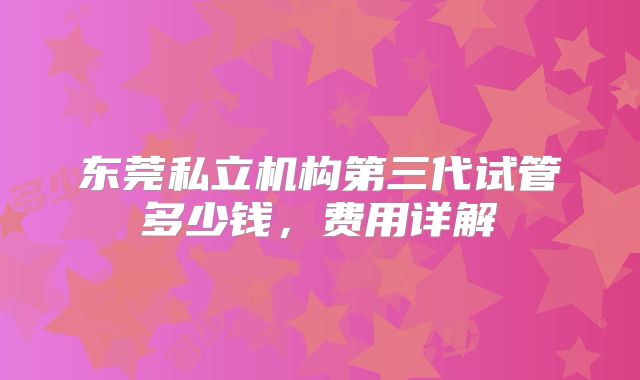 东莞私立机构第三代试管多少钱,费用详解