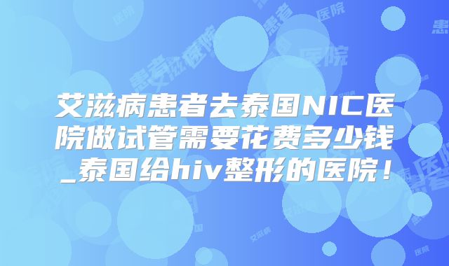 艾滋病患者去泰国NIC医院做试管需要花费多少钱_泰国给hiv整形的医院！