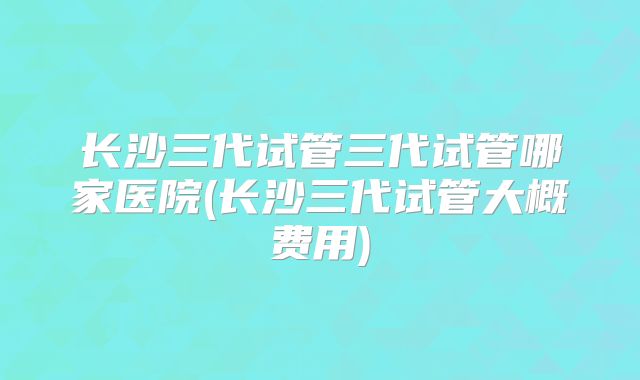 长沙三代试管三代试管哪家医院(长沙三代试管大概费用)