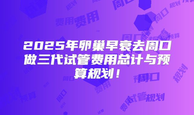 2025年卵巢早衰去周口做三代试管费用总计与预算规划！