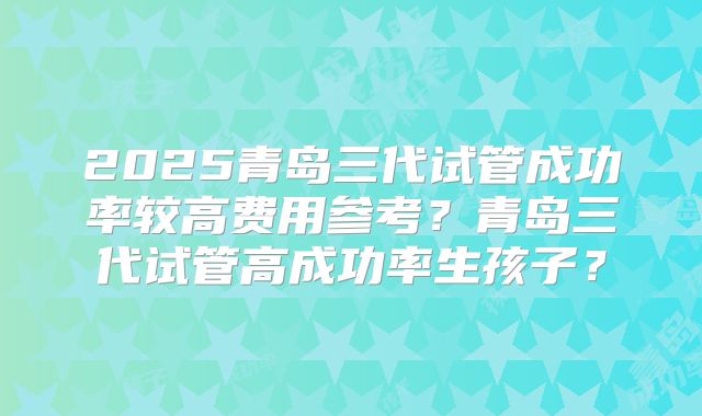 2025青岛三代试管成功率较高费用参考?青岛三代试管高成功率生孩子?