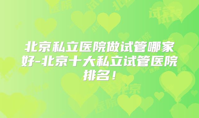 北京私立医院做试管哪家好-北京十大私立试管医院排名!