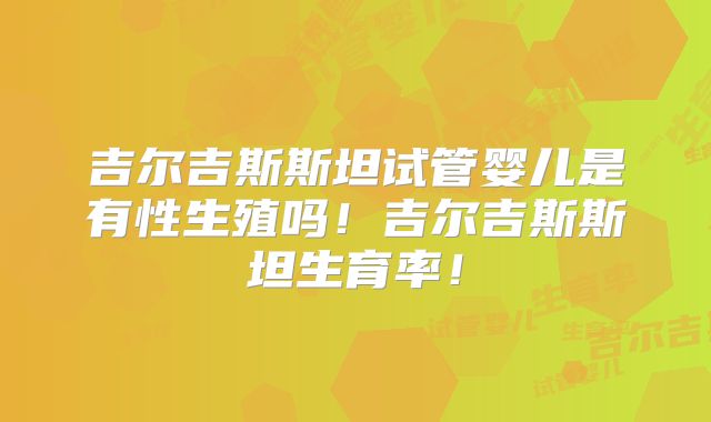 吉尔吉斯斯坦试管婴儿是有性生殖吗！吉尔吉斯斯坦生育率！