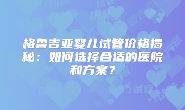 格鲁吉亚婴儿试管价格揭秘：如何选择合适的医院和方案？