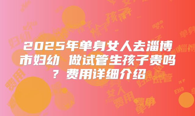 2025年单身女人去淄博市妇幼 做试管生孩子贵吗?费用详细介绍