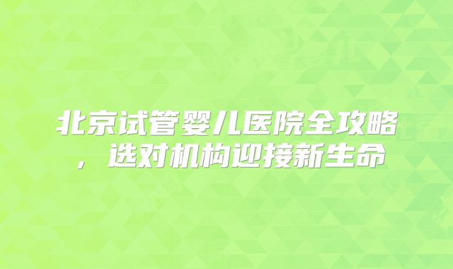 北京试管婴儿医院全攻略，选对机构迎接新生命