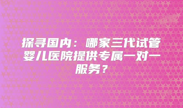 探寻国内:哪家三代试管婴儿医院提供专属一对一服务?